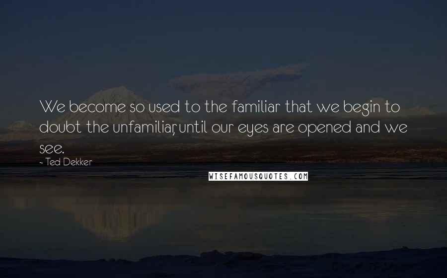 Ted Dekker Quotes: We become so used to the familiar that we begin to doubt the unfamiliar, until our eyes are opened and we see.