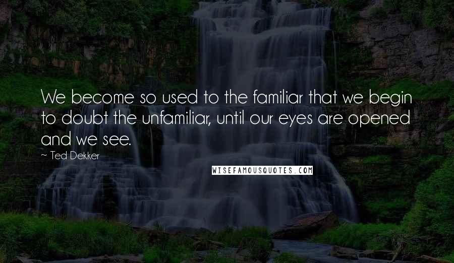 Ted Dekker Quotes: We become so used to the familiar that we begin to doubt the unfamiliar, until our eyes are opened and we see.