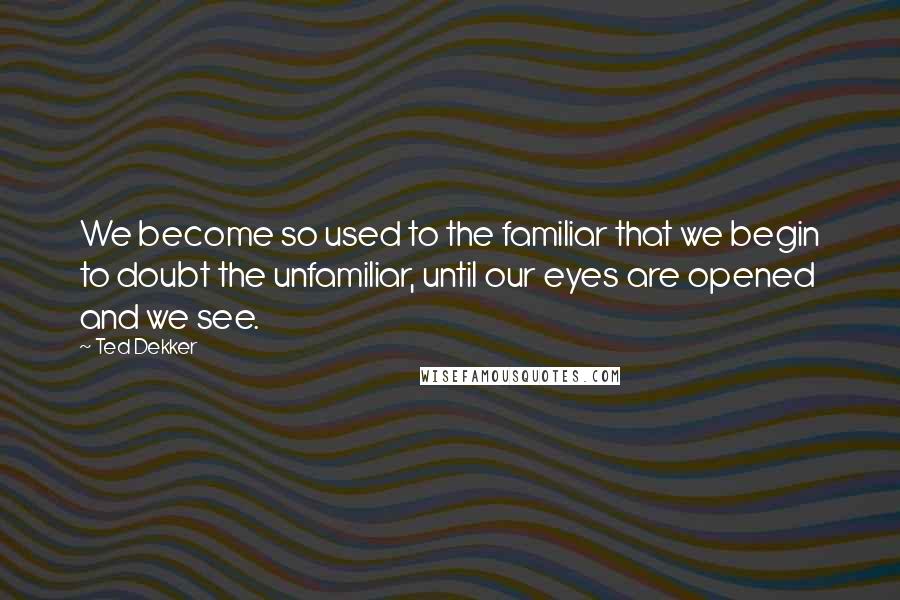 Ted Dekker Quotes: We become so used to the familiar that we begin to doubt the unfamiliar, until our eyes are opened and we see.