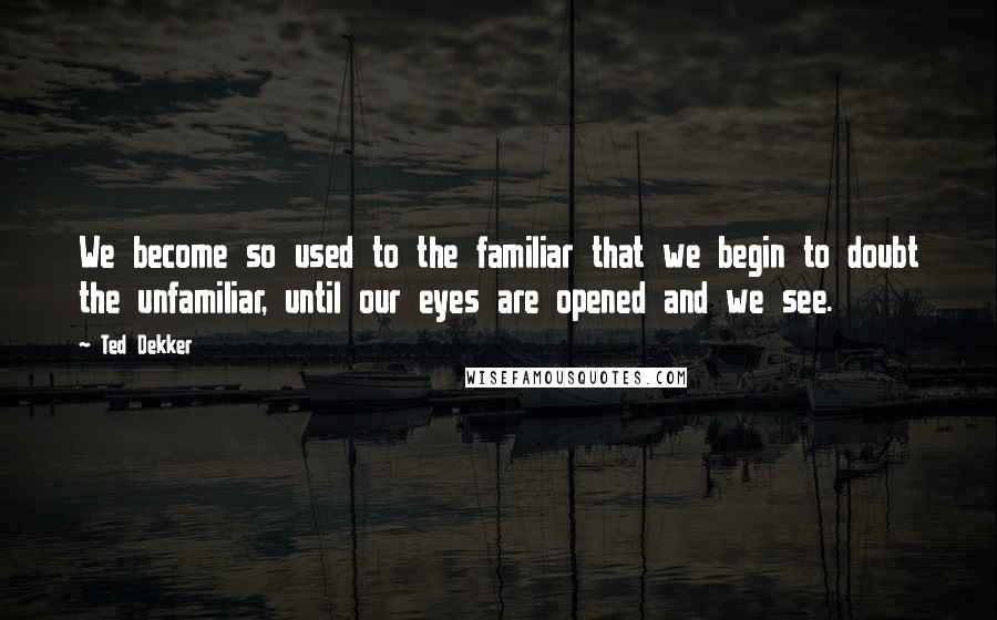 Ted Dekker Quotes: We become so used to the familiar that we begin to doubt the unfamiliar, until our eyes are opened and we see.
