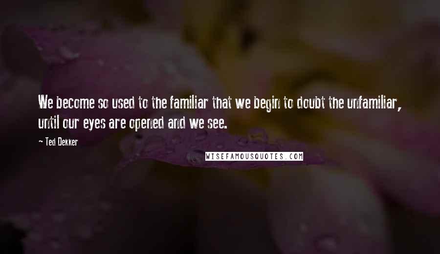 Ted Dekker Quotes: We become so used to the familiar that we begin to doubt the unfamiliar, until our eyes are opened and we see.