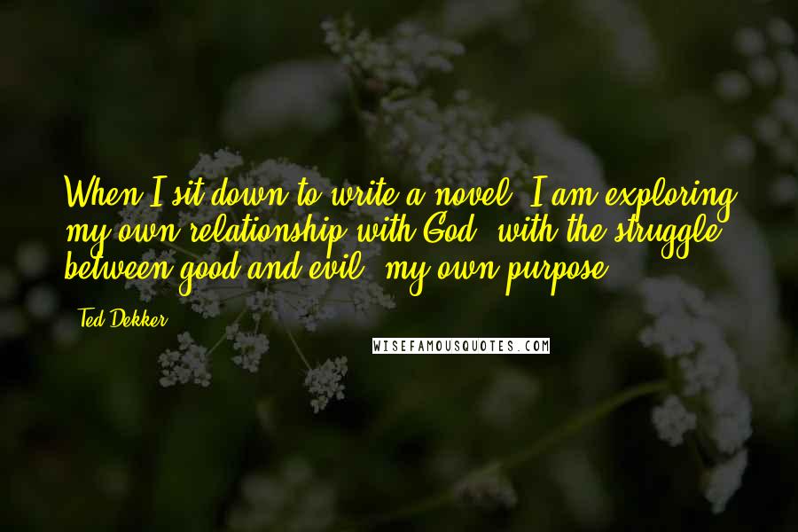 Ted Dekker Quotes: When I sit down to write a novel, I am exploring my own relationship with God, with the struggle between good and evil, my own purpose.