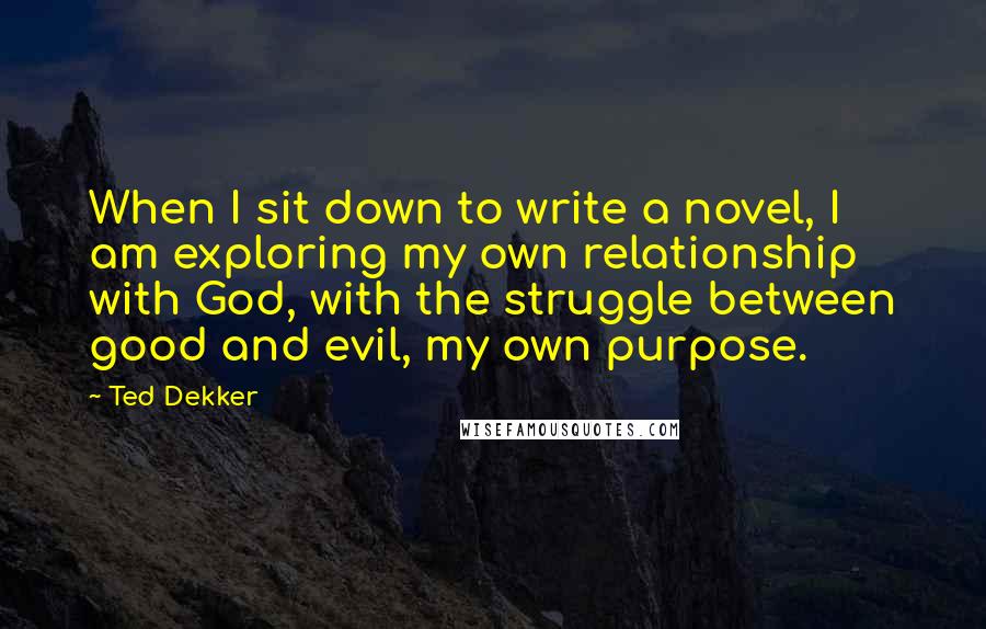 Ted Dekker Quotes: When I sit down to write a novel, I am exploring my own relationship with God, with the struggle between good and evil, my own purpose.