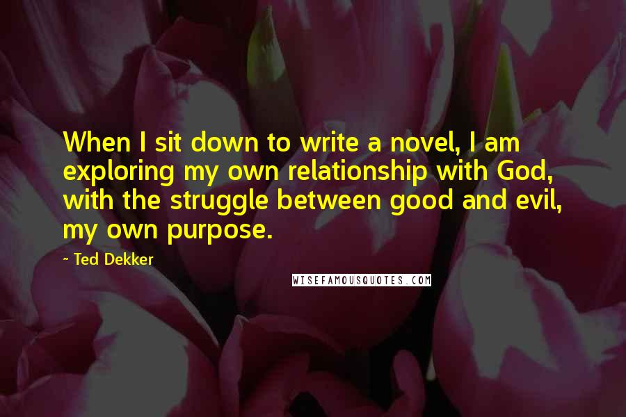 Ted Dekker Quotes: When I sit down to write a novel, I am exploring my own relationship with God, with the struggle between good and evil, my own purpose.