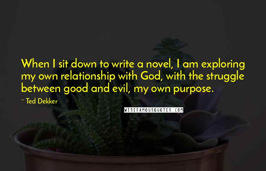 Ted Dekker Quotes: When I sit down to write a novel, I am exploring my own relationship with God, with the struggle between good and evil, my own purpose.