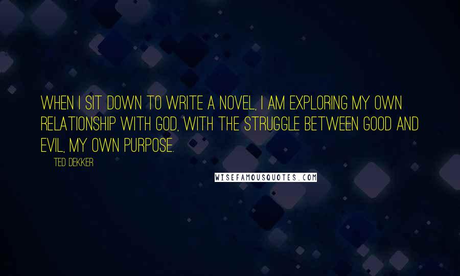 Ted Dekker Quotes: When I sit down to write a novel, I am exploring my own relationship with God, with the struggle between good and evil, my own purpose.