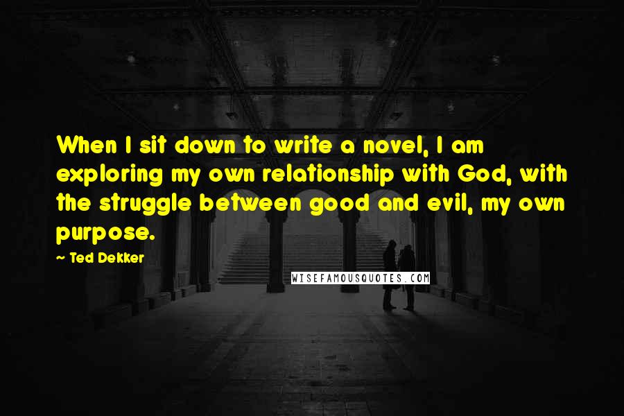 Ted Dekker Quotes: When I sit down to write a novel, I am exploring my own relationship with God, with the struggle between good and evil, my own purpose.