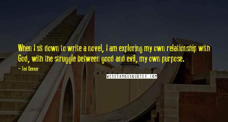 Ted Dekker Quotes: When I sit down to write a novel, I am exploring my own relationship with God, with the struggle between good and evil, my own purpose.