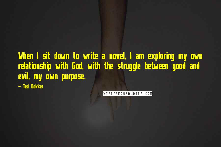 Ted Dekker Quotes: When I sit down to write a novel, I am exploring my own relationship with God, with the struggle between good and evil, my own purpose.