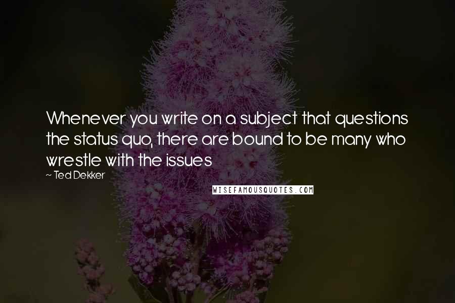 Ted Dekker Quotes: Whenever you write on a subject that questions the status quo, there are bound to be many who wrestle with the issues