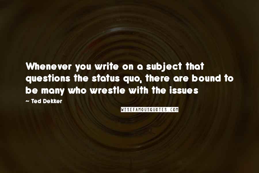 Ted Dekker Quotes: Whenever you write on a subject that questions the status quo, there are bound to be many who wrestle with the issues