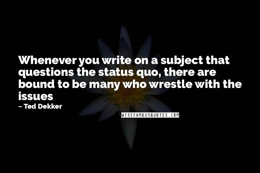 Ted Dekker Quotes: Whenever you write on a subject that questions the status quo, there are bound to be many who wrestle with the issues