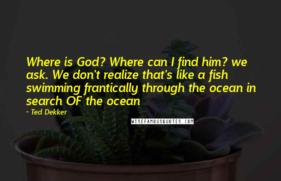 Ted Dekker Quotes: Where is God? Where can I find him? we ask. We don't realize that's like a fish swimming frantically through the ocean in search OF the ocean