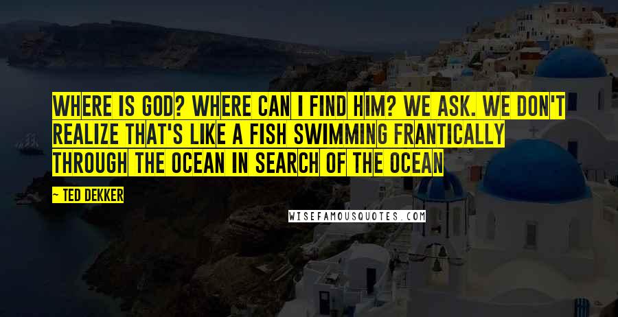 Ted Dekker Quotes: Where is God? Where can I find him? we ask. We don't realize that's like a fish swimming frantically through the ocean in search OF the ocean