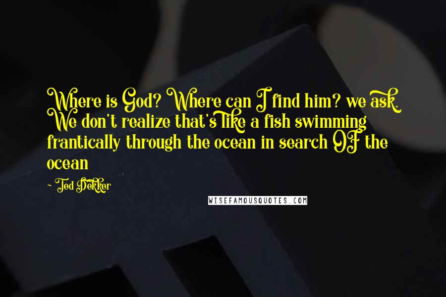 Ted Dekker Quotes: Where is God? Where can I find him? we ask. We don't realize that's like a fish swimming frantically through the ocean in search OF the ocean