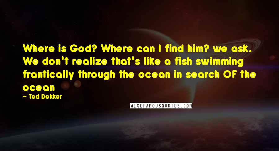 Ted Dekker Quotes: Where is God? Where can I find him? we ask. We don't realize that's like a fish swimming frantically through the ocean in search OF the ocean