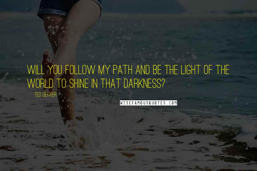 Ted Dekker Quotes: Will you follow my path and be the light of the world to shine in that darkness?