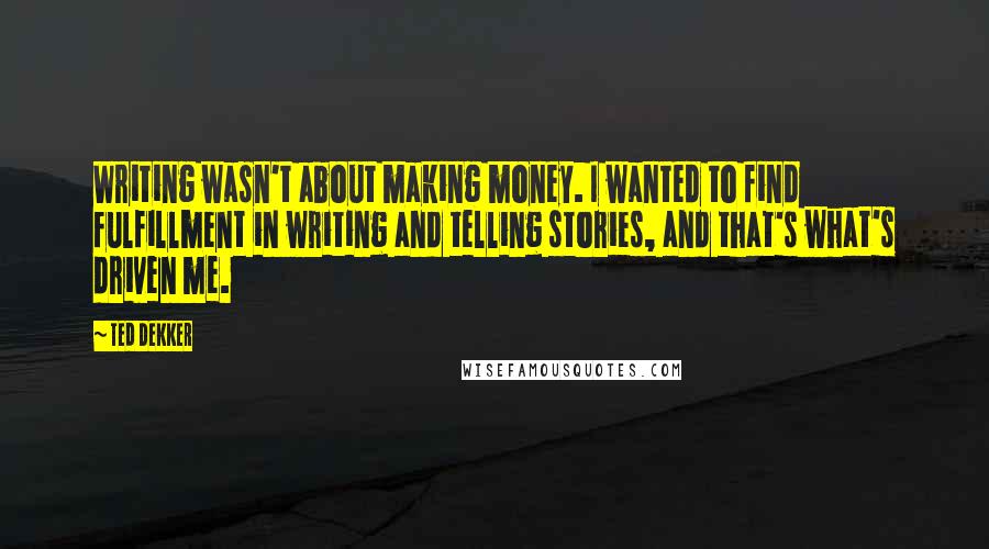 Ted Dekker Quotes: Writing wasn't about making money. I wanted to find fulfillment in writing and telling stories, and that's what's driven me.