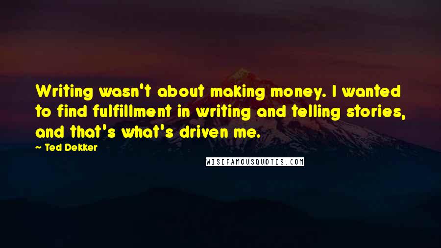 Ted Dekker Quotes: Writing wasn't about making money. I wanted to find fulfillment in writing and telling stories, and that's what's driven me.