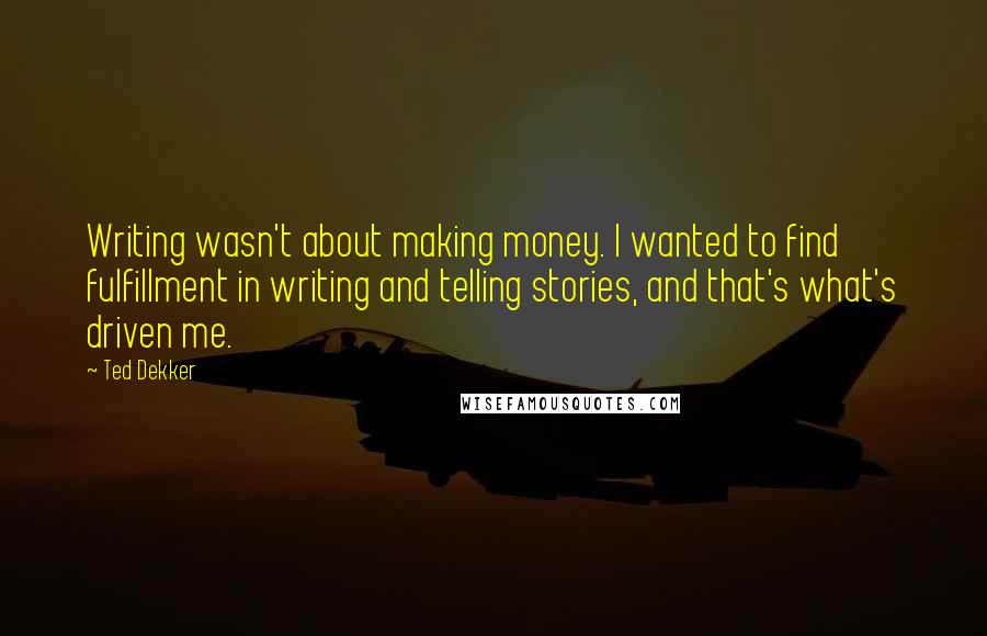 Ted Dekker Quotes: Writing wasn't about making money. I wanted to find fulfillment in writing and telling stories, and that's what's driven me.