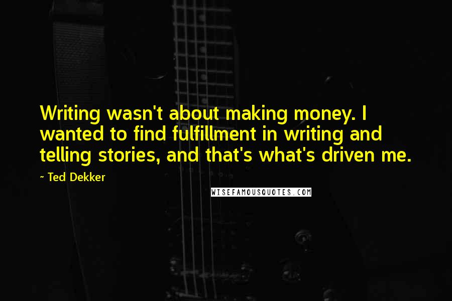 Ted Dekker Quotes: Writing wasn't about making money. I wanted to find fulfillment in writing and telling stories, and that's what's driven me.