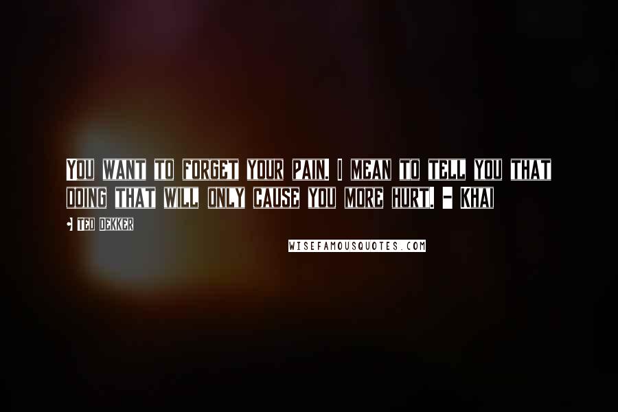 Ted Dekker Quotes: You want to forget your pain. I mean to tell you that doing that will only cause you more hurt. - Khai