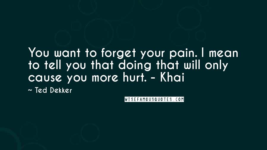 Ted Dekker Quotes: You want to forget your pain. I mean to tell you that doing that will only cause you more hurt. - Khai