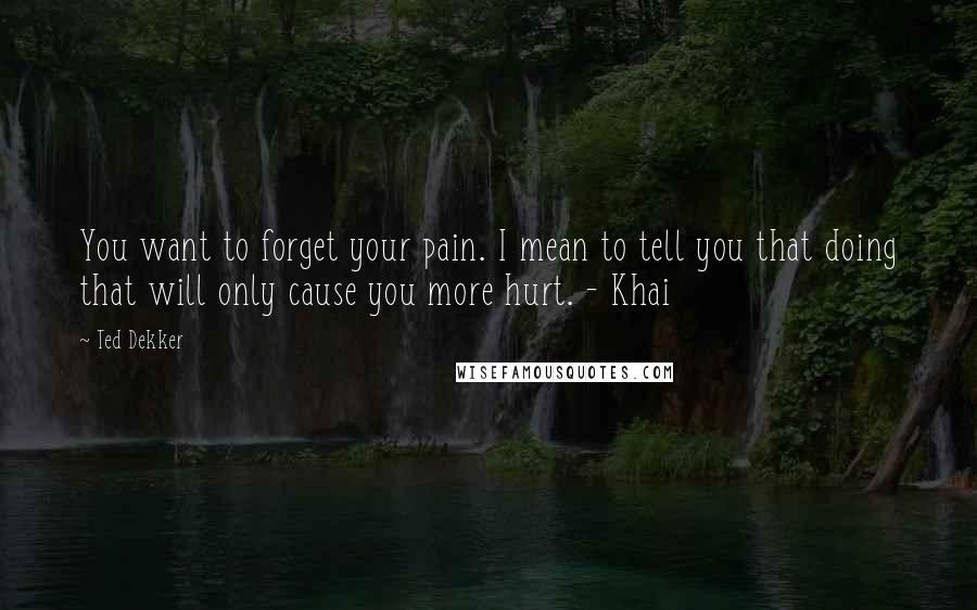 Ted Dekker Quotes: You want to forget your pain. I mean to tell you that doing that will only cause you more hurt. - Khai