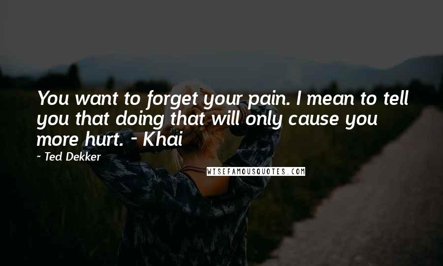 Ted Dekker Quotes: You want to forget your pain. I mean to tell you that doing that will only cause you more hurt. - Khai