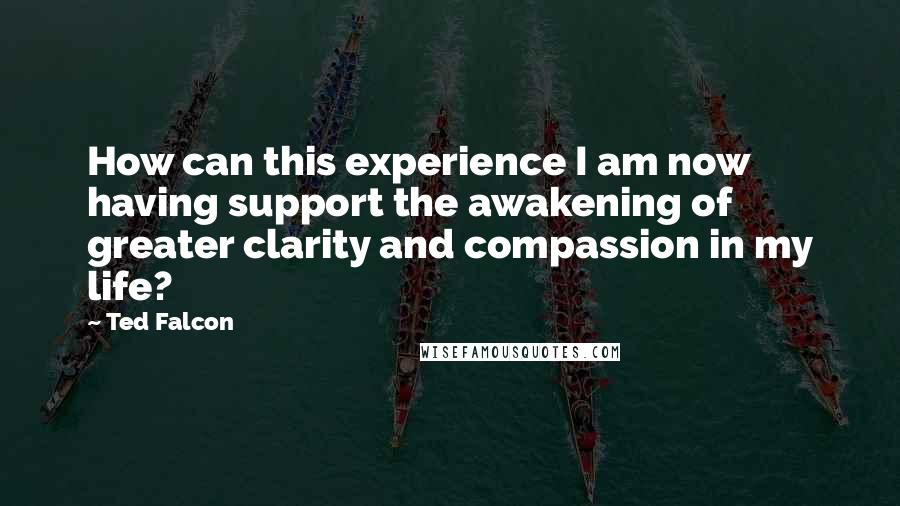Ted Falcon Quotes: How can this experience I am now having support the awakening of greater clarity and compassion in my life?