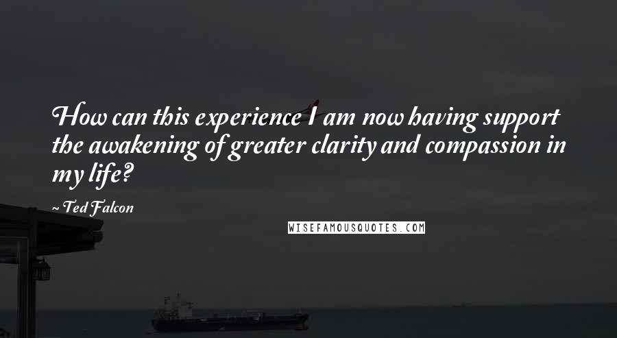 Ted Falcon Quotes: How can this experience I am now having support the awakening of greater clarity and compassion in my life?