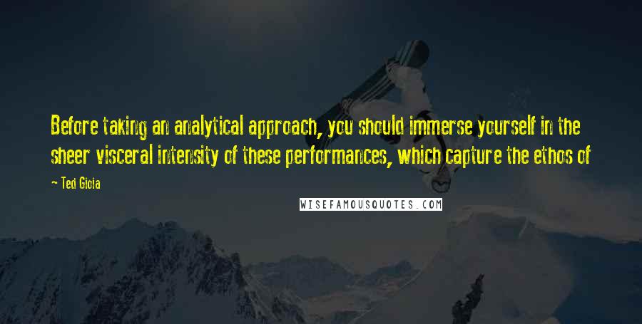 Ted Gioia Quotes: Before taking an analytical approach, you should immerse yourself in the sheer visceral intensity of these performances, which capture the ethos of