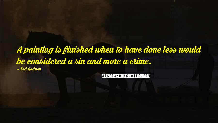 Ted Godwin Quotes: A painting is finished when to have done less would be considered a sin and more a crime.