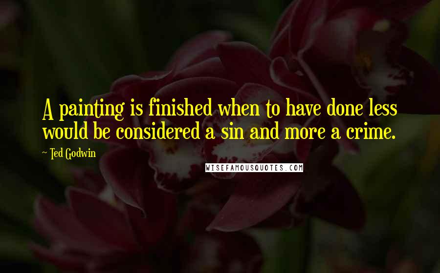 Ted Godwin Quotes: A painting is finished when to have done less would be considered a sin and more a crime.