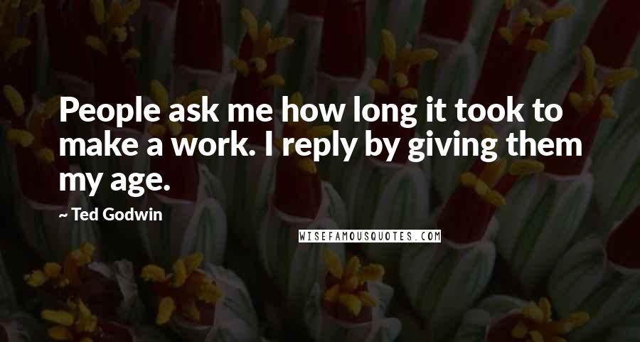 Ted Godwin Quotes: People ask me how long it took to make a work. I reply by giving them my age.