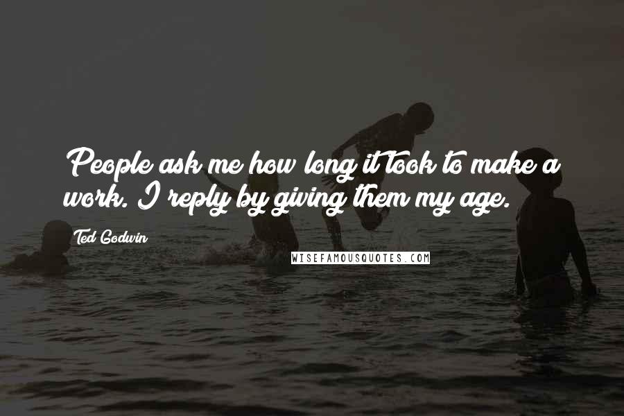 Ted Godwin Quotes: People ask me how long it took to make a work. I reply by giving them my age.