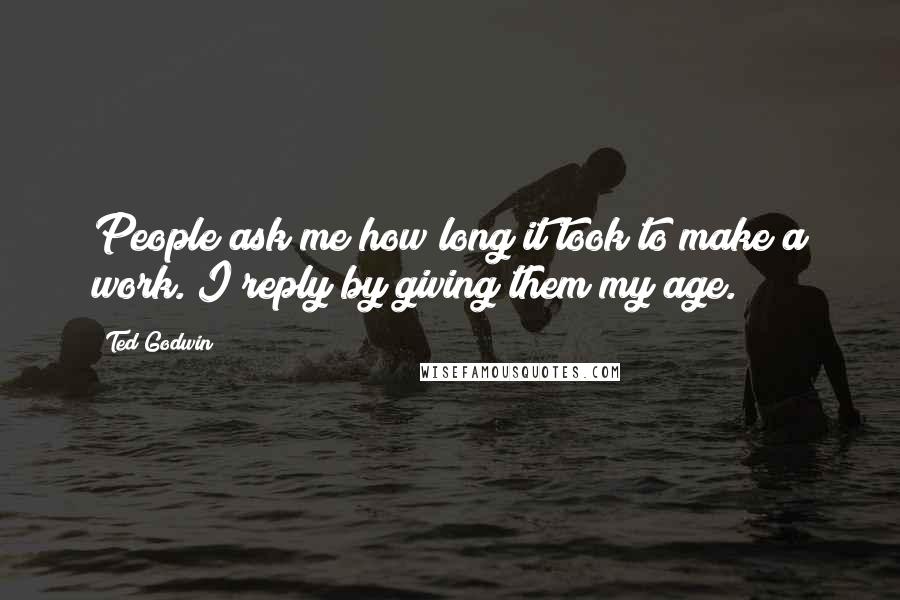 Ted Godwin Quotes: People ask me how long it took to make a work. I reply by giving them my age.