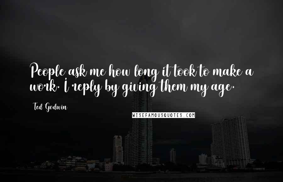 Ted Godwin Quotes: People ask me how long it took to make a work. I reply by giving them my age.