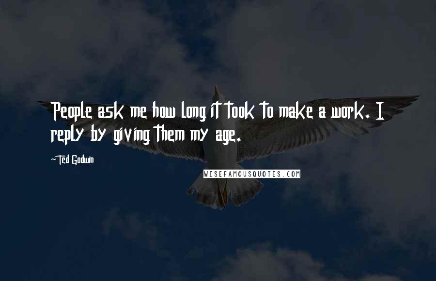 Ted Godwin Quotes: People ask me how long it took to make a work. I reply by giving them my age.