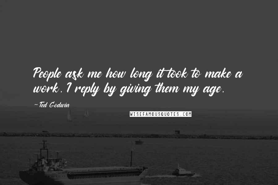 Ted Godwin Quotes: People ask me how long it took to make a work. I reply by giving them my age.