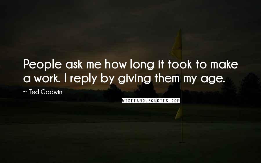 Ted Godwin Quotes: People ask me how long it took to make a work. I reply by giving them my age.