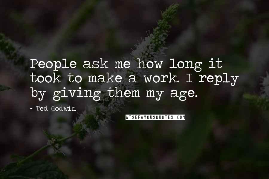 Ted Godwin Quotes: People ask me how long it took to make a work. I reply by giving them my age.