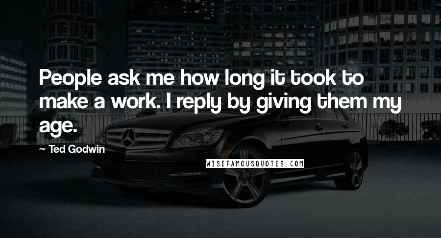 Ted Godwin Quotes: People ask me how long it took to make a work. I reply by giving them my age.