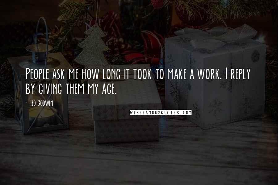 Ted Godwin Quotes: People ask me how long it took to make a work. I reply by giving them my age.