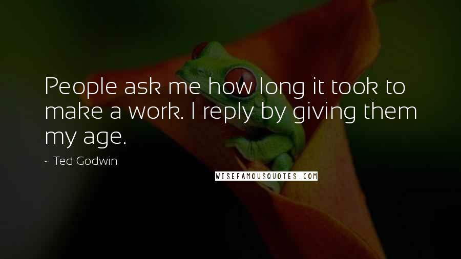 Ted Godwin Quotes: People ask me how long it took to make a work. I reply by giving them my age.