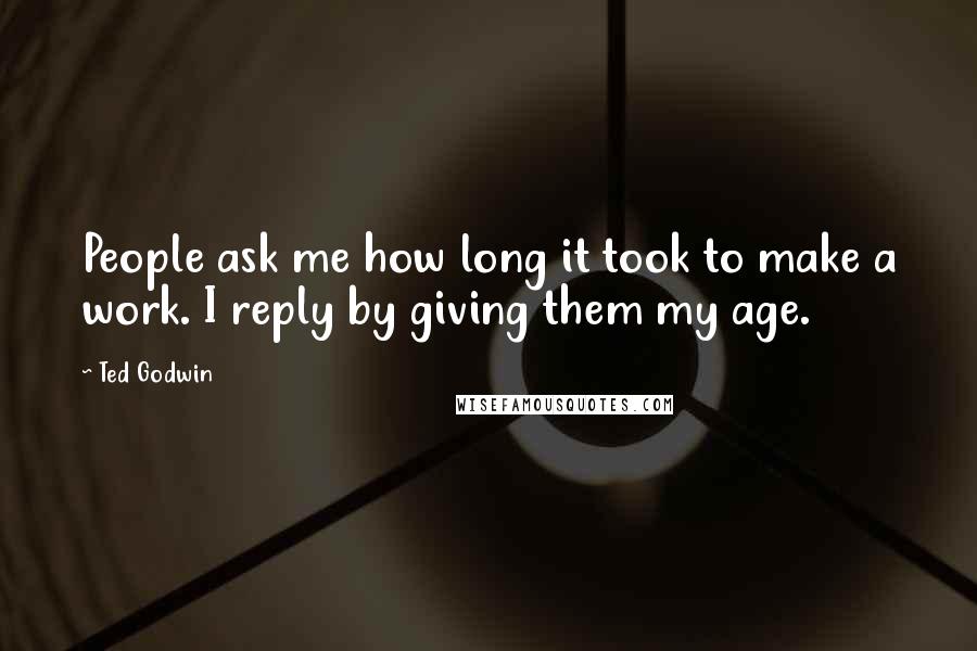 Ted Godwin Quotes: People ask me how long it took to make a work. I reply by giving them my age.