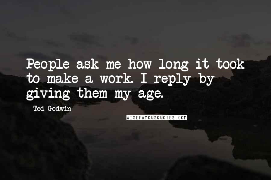 Ted Godwin Quotes: People ask me how long it took to make a work. I reply by giving them my age.