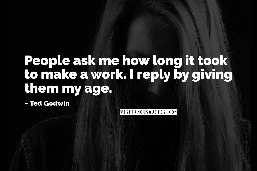 Ted Godwin Quotes: People ask me how long it took to make a work. I reply by giving them my age.