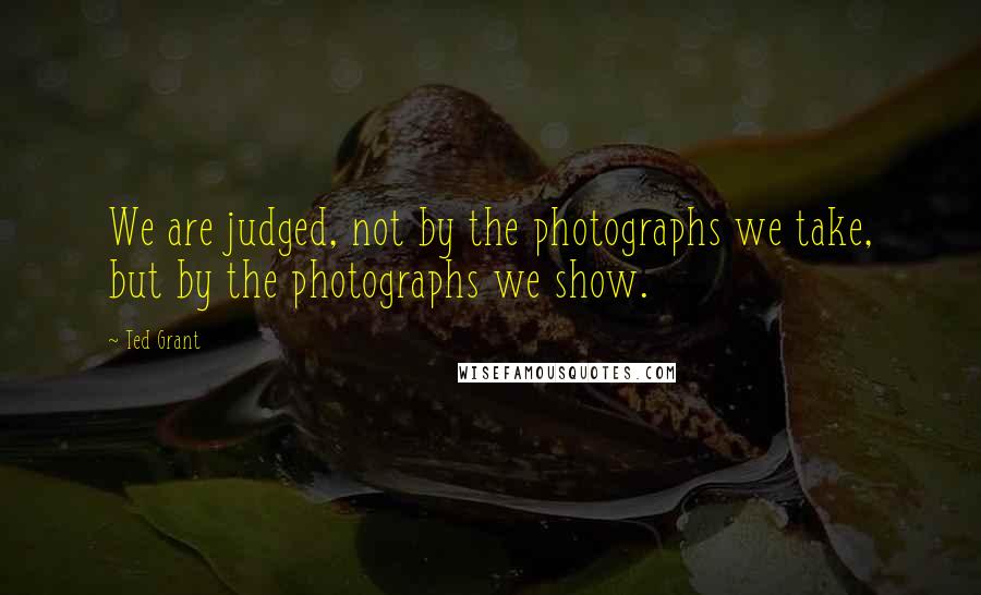 Ted Grant Quotes: We are judged, not by the photographs we take, but by the photographs we show.