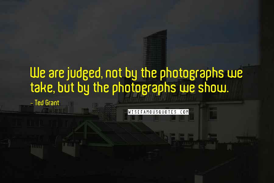 Ted Grant Quotes: We are judged, not by the photographs we take, but by the photographs we show.